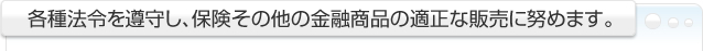 各種法令を遵守し、保険その他の金融商品の適正な販売に努めます。