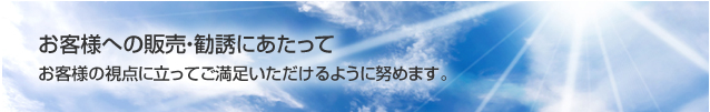 お客様への販売・勧誘にあたってお客様の視点に立ってご満足いただけるように努めます。